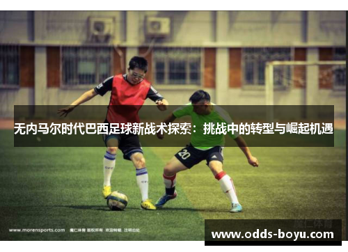 无内马尔时代巴西足球新战术探索：挑战中的转型与崛起机遇