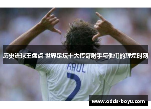 历史进球王盘点 世界足坛十大传奇射手与他们的辉煌时刻