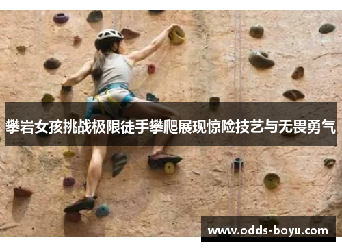 攀岩女孩挑战极限徒手攀爬展现惊险技艺与无畏勇气