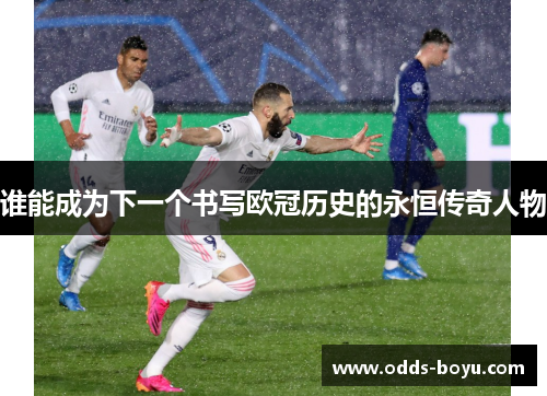 谁能成为下一个书写欧冠历史的永恒传奇人物 谁能成为下一个书写欧冠历史的永恒传奇人物