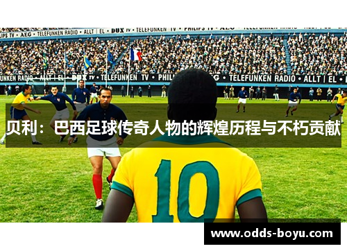 贝利：巴西足球传奇人物的辉煌历程与不朽贡献
