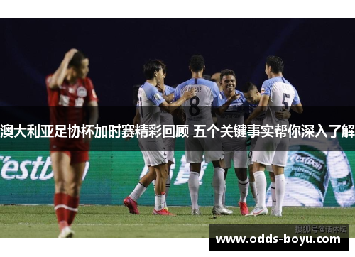 澳大利亚足协杯加时赛精彩回顾 五个关键事实帮你深入了解